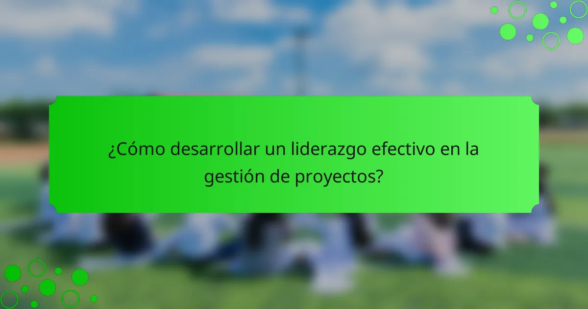 ¿Cómo desarrollar un liderazgo efectivo en la gestión de proyectos?